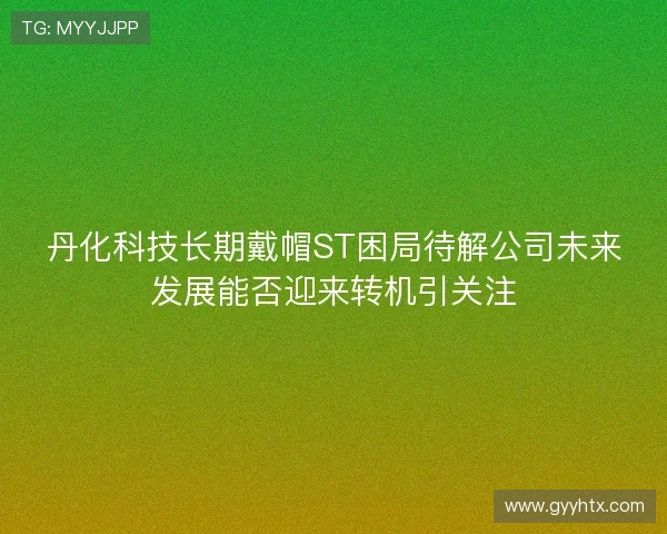 丹化科技长期戴帽ST困局待解公司未来发展能否迎来转机引关注